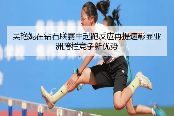 吴艳妮在钻石联赛中起跑反应再提速彰显亚洲跨栏竞争新优势